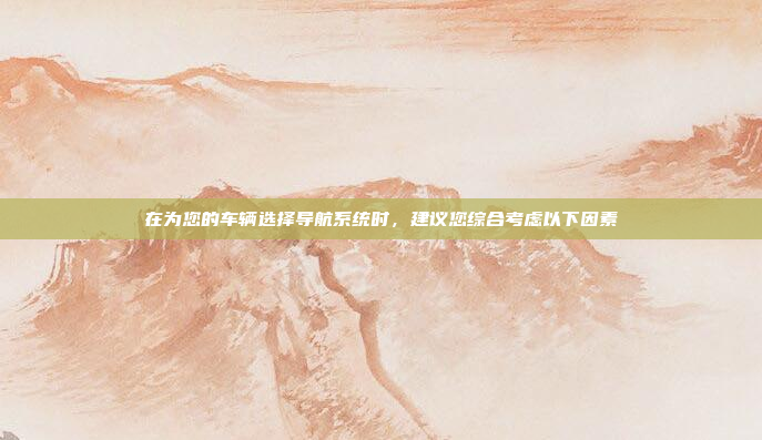 在为您的车辆选择导航系统时，建议您综合考虑以下因素