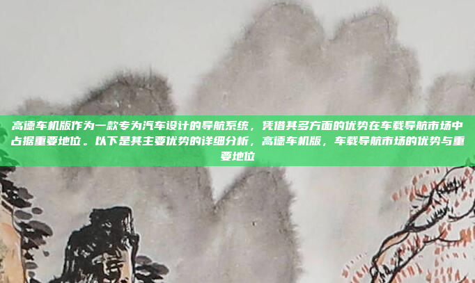 高德车机版作为一款专为汽车设计的导航系统，凭借其多方面的优势在车载导航市场中占据重要地位。以下是其主要优势的详细分析，高德车机版，车载导航市场的优势与重要地位