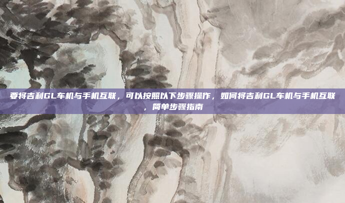 要将吉利GL车机与手机互联，可以按照以下步骤操作，如何将吉利GL车机与手机互联，简单步骤指南