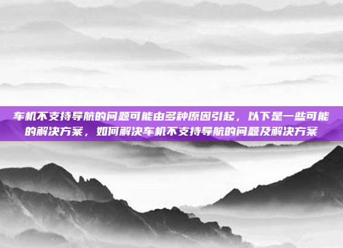 车机不支持导航的问题可能由多种原因引起,以下是一些可能的解决方案,如何解决车机不支持导航的问题及解决方案