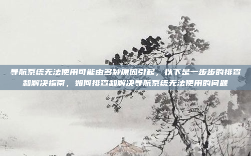导航系统无法使用可能由多种原因引起,以下是一步步的排查和解决指南,如何排查和解决导航系统无法使用的问题