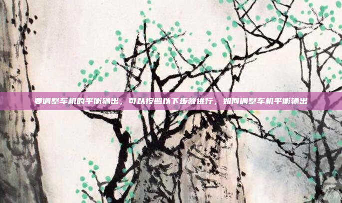 要调整车机的平衡输出,可以按照以下步骤进行,如何调整车机平衡输出