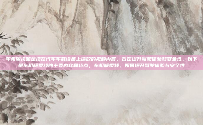 车机版视频是指在汽车车载设备上播放的视频内容，旨在提升驾驶体验和安全性。以下是车机版视频的主要内容和特点，车机版视频，如何提升驾驶体验与安全性