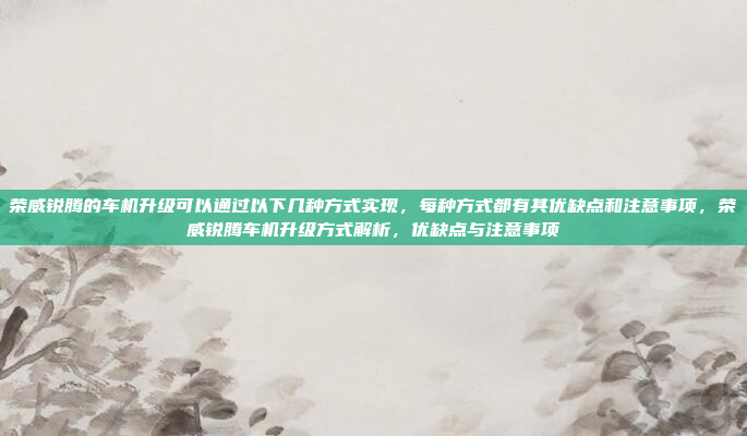 荣威锐腾的车机升级可以通过以下几种方式实现,每种方式都有其优缺点和注意事项,荣威锐腾车机升级方式解析,优缺点与注意事项