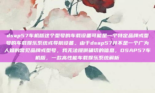 dsap57车机版这个型号的车载设备可能是一个特定品牌或型号的车载娱乐系统或导航设备。由于dsap57并不是一个广为人知的常见品牌或型号,我无法提供确切的信息,DSAP57车机版,一款高性能车载娱乐系统解析
