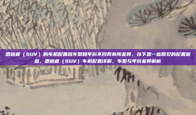 思铂睿(SUV)的车机配置因车型和年份不同而有所差异,以下是一些常见的配置信息,思铂睿(SUV)车机配置详解,车型与年份差异解析