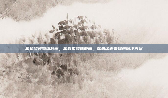 车机版视频播放器，车载视频播放器，车机版影音娱乐解决方案