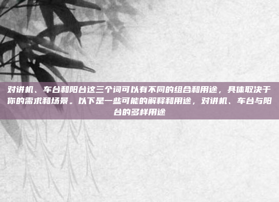 对讲机、车台和阳台这三个词可以有不同的组合和用途,具体取决于你的需求和场景。以下是一些可能的解释和用途,对讲机、车台与阳台的多样用途