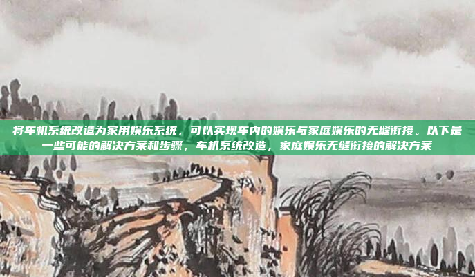 将车机系统改造为家用娱乐系统,可以实现车内的娱乐与家庭娱乐的无缝衔接。以下是一些可能的解决方案和步骤,车机系统改造,家庭娱乐无缝衔接的解决方案