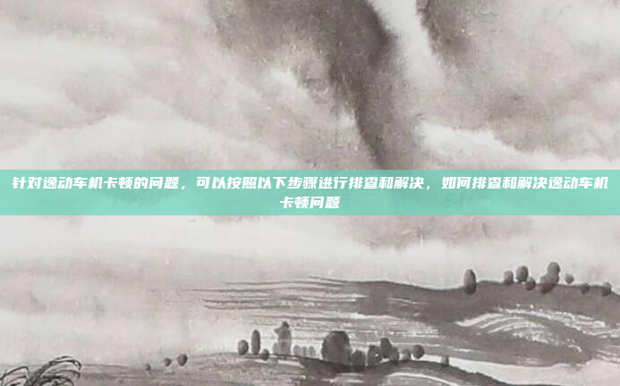 针对逸动车机卡顿的问题,可以按照以下步骤进行排查和解决,如何排查和解决逸动车机卡顿问题