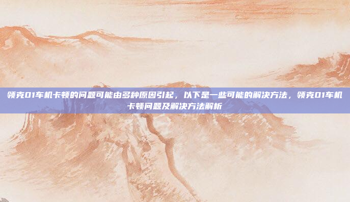 领克01车机卡顿的问题可能由多种原因引起，以下是一些可能的解决方法，领克01车机卡顿问题及解决方法解析