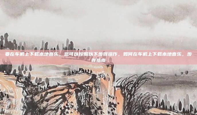 要在车机上下载本地音乐,您可以按照以下步骤操作,如何在车机上下载本地音乐,步骤指南
