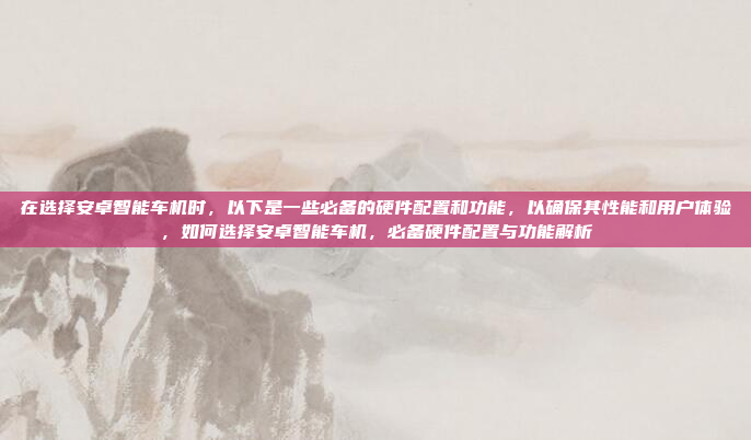 在选择安卓智能车机时，以下是一些必备的硬件配置和功能，以确保其性能和用户体验，如何选择安卓智能车机，必备硬件配置与功能解析