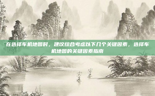 在选择车机地图时,建议综合考虑以下几个关键因素,选择车机地图的关键因素指南