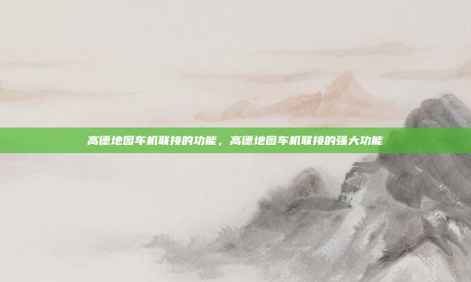 高德地图车机联接的功能，高德地图车机联接的强大功能