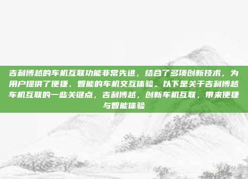 吉利博越的车机互联功能非常先进,结合了多项创新技术,为用户提供了便捷、智能的车机交互体验。以下是关于吉利博越车机互联的一些关键点,吉利博越,创新车机互联,带来便捷与智能体验