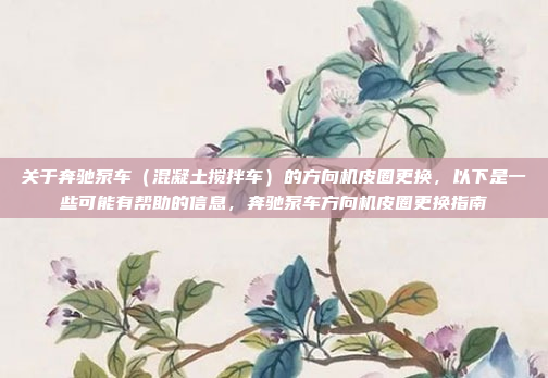 关于奔驰泵车（混凝土搅拌车）的方向机皮圈更换，以下是一些可能有帮助的信息，奔驰泵车方向机皮圈更换指南