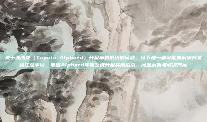 关于亚洲龙（Toyota Alphard）升级车机系统的问题，以下是一些可能的解决方案和注意事项，丰田Alphard车机系统升级实用指南，问题解析与解决方案