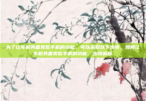 为了让车机具备类似手机的功能,可以采取以下步骤,如何让车机具备类似手机的功能,步骤解析