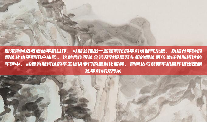 如果斯柯达与蘑菇车机合作，可能会推出一些定制化的车载设备或系统，以提升车辆的智能化水平和用户体验。这种合作可能会涉及到将蘑菇车机的智能系统集成到斯柯达的车辆中，或者为斯柯达的车主提供专门的定制化服务，斯柯达与蘑菇车机合作推出定制化车载解决方案
