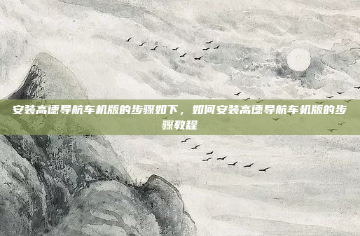 安装高德导航车机版的步骤如下,如何安装高德导航车机版的步骤教程