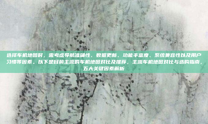 选择车机地图时，需考虑导航准确性、数据更新、功能丰富度、系统兼容性以及用户习惯等因素。以下是目前主流的车机地图对比及推荐，主流车机地图对比与选购指南，五大关键因素解析