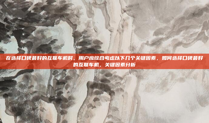 在选择口碑最好的互联车机时，用户应综合考虑以下几个关键因素，如何选择口碑最好的互联车机，关键因素分析
