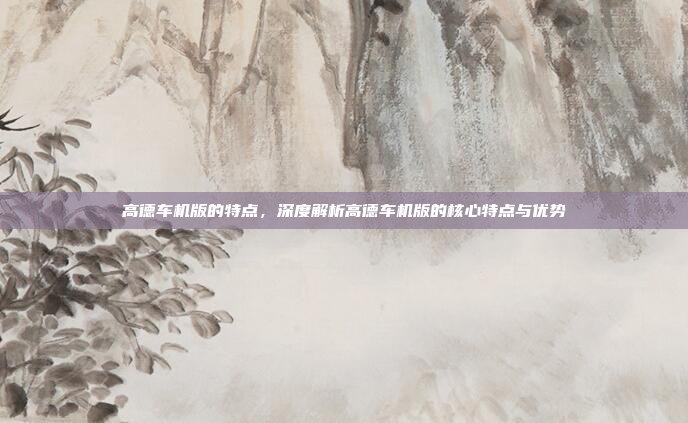 高德车机版的特点,深度解析高德车机版的核心特点与优势