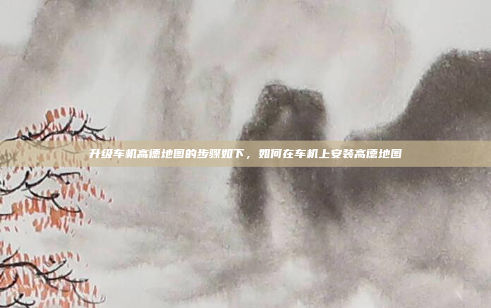 升级车机高德地图的步骤如下，如何在车机上安装高德地图
