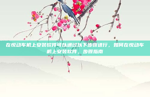 在悦动车机上安装软件可以通过以下步骤进行，如何在悦动车机上安装软件，步骤指南