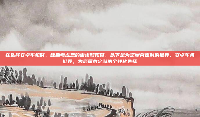 在选择安卓车机时，综合考虑您的需求和预算，以下是为您量身定制的推荐，安卓车机推荐，为您量身定制的个性化选择
