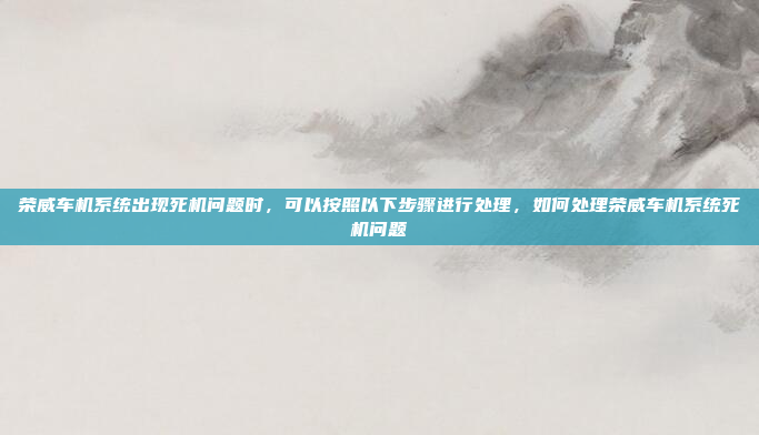 荣威车机系统出现死机问题时，可以按照以下步骤进行处理，如何处理荣威车机系统死机问题