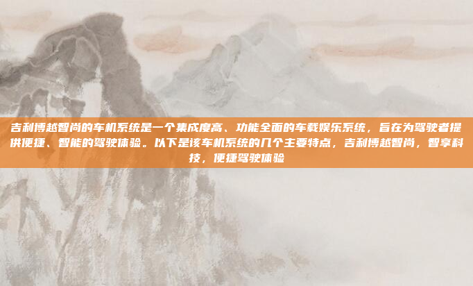 吉利博越智尚的车机系统是一个集成度高、功能全面的车载娱乐系统，旨在为驾驶者提供便捷、智能的驾驶体验。以下是该车机系统的几个主要特点，吉利博越智尚，智享科技，便捷驾驶体验