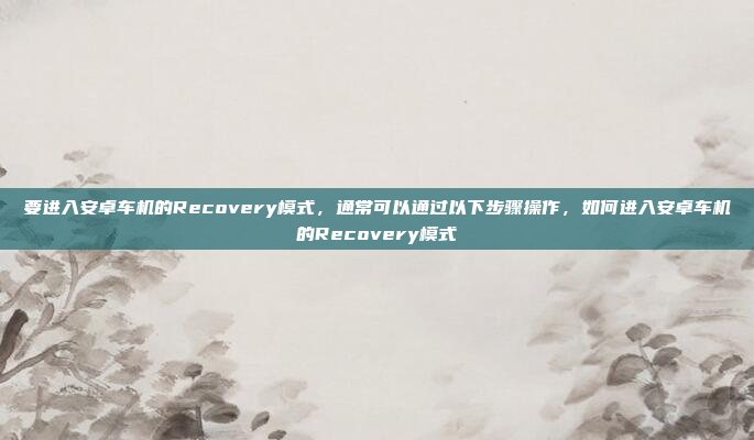 要进入安卓车机的Recovery模式,通常可以通过以下步骤操作,如何进入安卓车机的Recovery模式