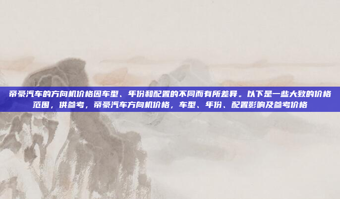 帝豪汽车的方向机价格因车型、年份和配置的不同而有所差异。以下是一些大致的价格范围,供参考,帝豪汽车方向机价格,车型、年份、配置影响及参考价格