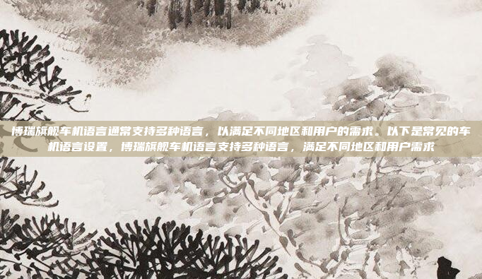 博瑞旗舰车机语言通常支持多种语言，以满足不同地区和用户的需求。以下是常见的车机语言设置，博瑞旗舰车机语言支持多种语言，满足不同地区和用户需求