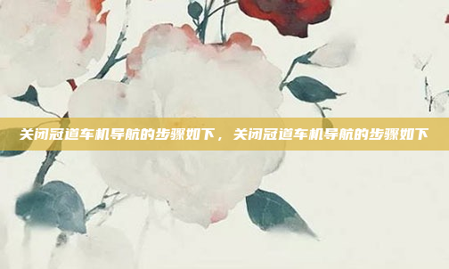 关闭冠道车机导航的步骤如下,关闭冠道车机导航的步骤如下