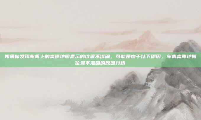 如果你发现车机上的高德地图显示的位置不准确，可能是由于以下原因，车机高德地图位置不准确的原因分析