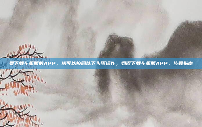 要下载车机版的APP,您可以按照以下步骤操作,如何下载车机版APP,步骤指南