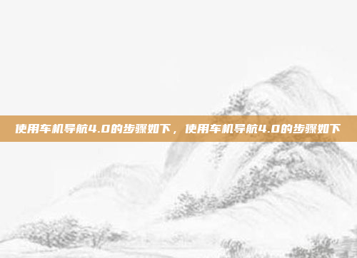 使用车机导航4.0的步骤如下,使用车机导航4.0的步骤如下