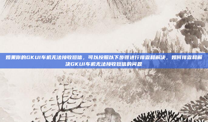 如果你的GKUI车机无法接收短信，可以按照以下步骤进行排查和解决，如何排查和解决GKUI车机无法接收短信的问题