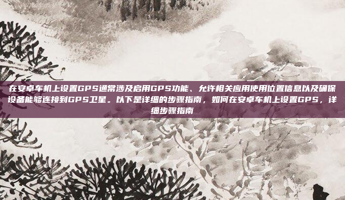 在安卓车机上设置GPS通常涉及启用GPS功能、允许相关应用使用位置信息以及确保设备能够连接到GPS卫星。以下是详细的步骤指南,如何在安卓车机上设置GPS,详细步骤指南