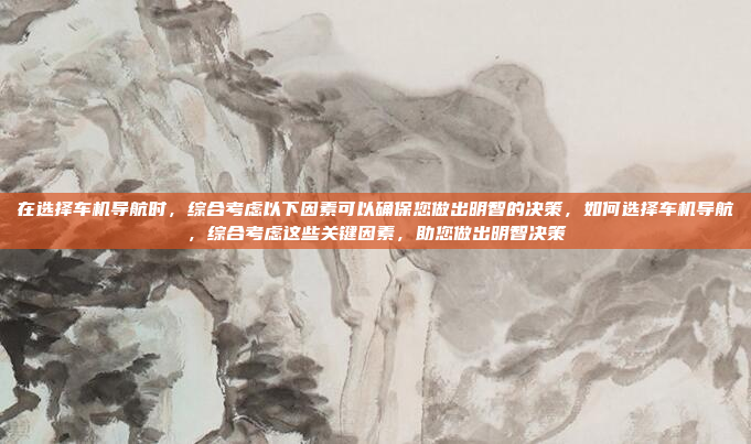 在选择车机导航时,综合考虑以下因素可以确保您做出明智的决策,如何选择车机导航,综合考虑这些关键因素,助您做出明智决策