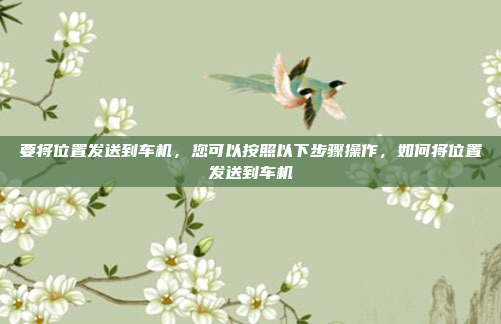 要将位置发送到车机，您可以按照以下步骤操作，如何将位置发送到车机