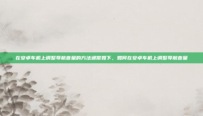 在安卓车机上调整导航音量的方法通常如下,如何在安卓车机上调整导航音量