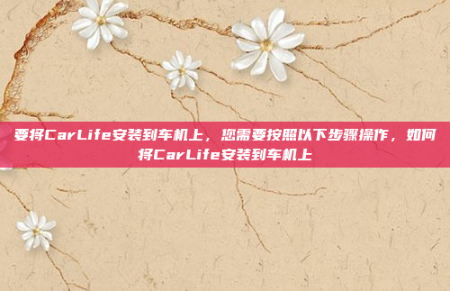 要将CarLife安装到车机上，您需要按照以下步骤操作，如何将CarLife安装到车机上