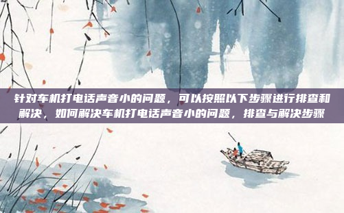 针对车机打电话声音小的问题，可以按照以下步骤进行排查和解决，如何解决车机打电话声音小的问题，排查与解决步骤