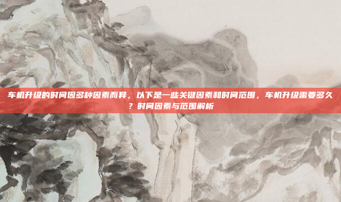 车机升级的时间因多种因素而异，以下是一些关键因素和时间范围，车机升级需要多久？时间因素与范围解析