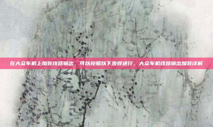 在大众车机上加装线路输出,可以按照以下步骤进行,大众车机线路输出加装详解