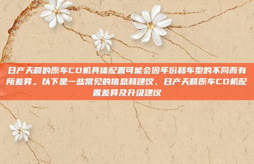 日产天籁的原车CD机具体配置可能会因年份和车型的不同而有所差异。以下是一些常见的信息和建议，日产天籁原车CD机配置差异及升级建议